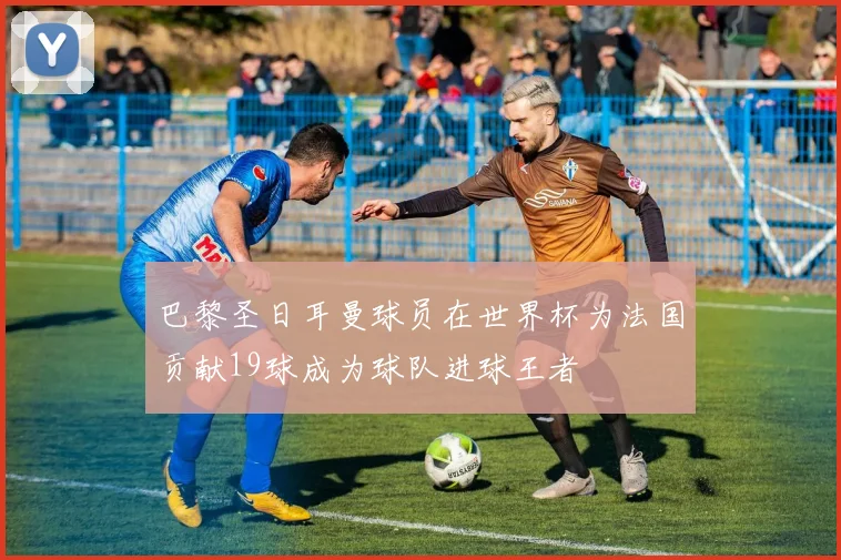 巴黎圣日耳曼球员在世界杯为法国贡献19球成为球队进球王者