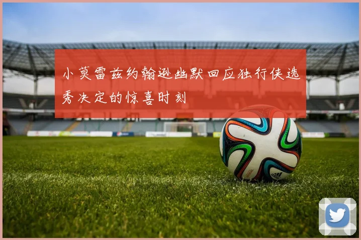 小莫雷兹约翰逊幽默回应独行侠选秀决定的惊喜时刻