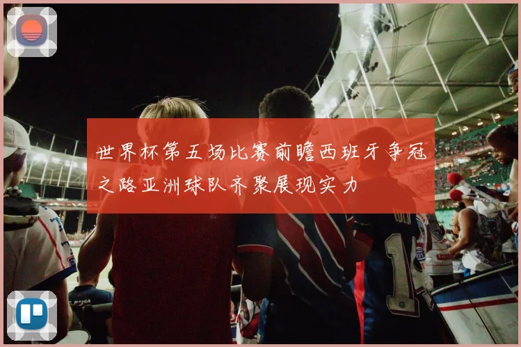 世界杯第五场比赛前瞻西班牙争冠之路亚洲球队齐聚展现实力