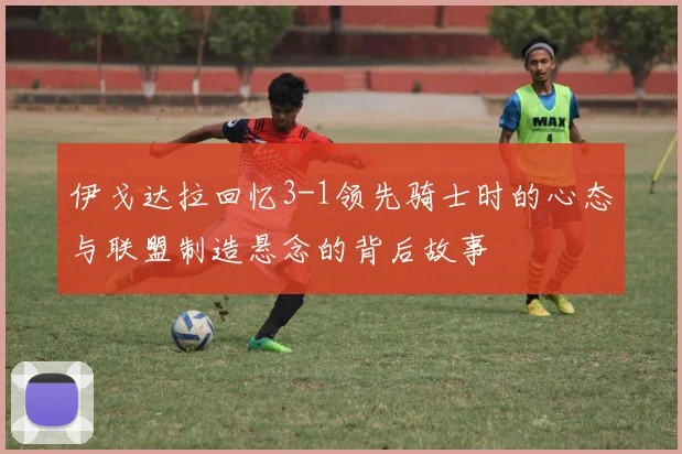 伊戈达拉回忆3-1领先骑士时的心态与联盟制造悬念的背后故事