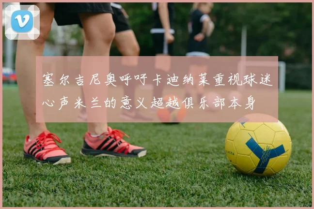 塞尔吉尼奥呼吁卡迪纳莱重视球迷心声米兰的意义超越俱乐部本身