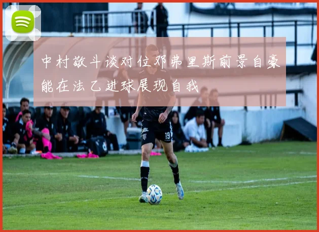 中村敬斗谈对位邓弗里斯前景自豪能在法乙进球展现自我