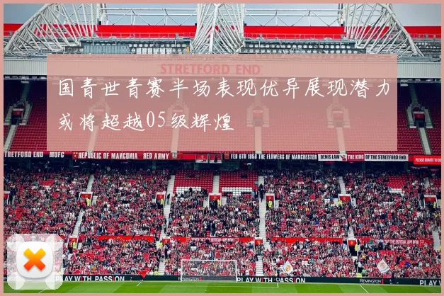 国青世青赛半场表现优异展现潜力或将超越05级辉煌