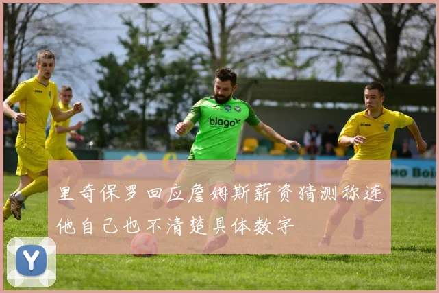 里奇保罗回应詹姆斯薪资猜测称连他自己也不清楚具体数字