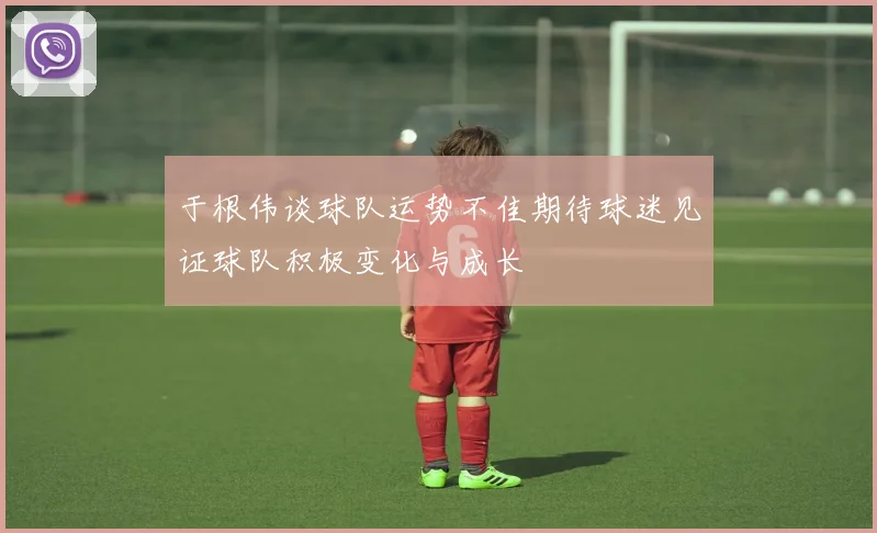 于根伟谈球队运势不佳期待球迷见证球队积极变化与成长