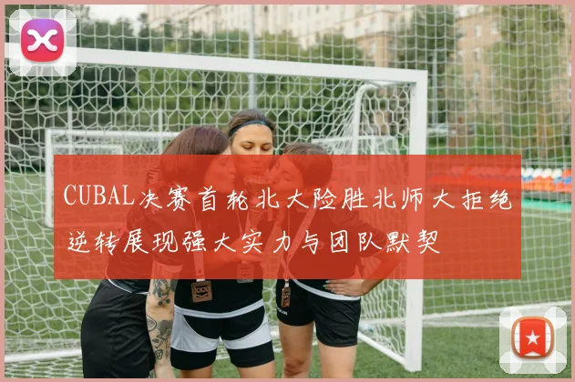 CUBAL决赛首轮北大险胜北师大拒绝逆转展现强大实力与团队默契
