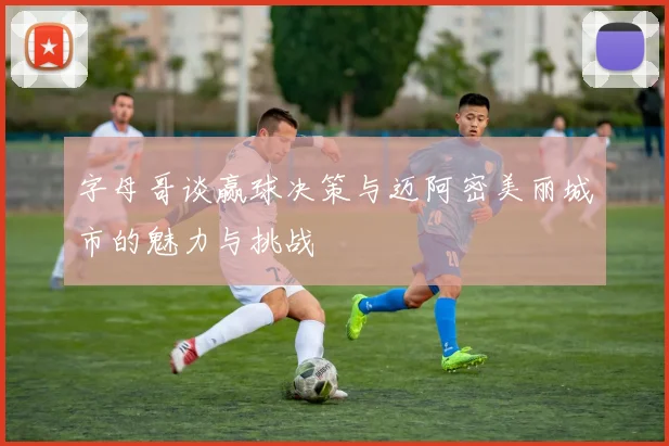 字母哥谈赢球决策与迈阿密美丽城市的魅力与挑战