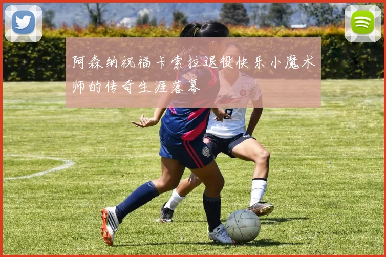 阿森纳祝福卡索拉退役快乐小魔术师的传奇生涯落幕