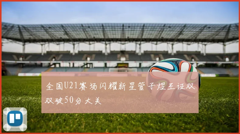 全国U21赛场闪耀新星管子煜王证双双破50分大关
